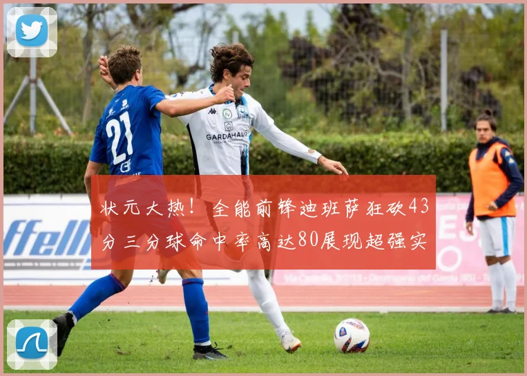 状元大热！全能前锋迪班萨狂砍43分三分球命中率高达80展现超强实力