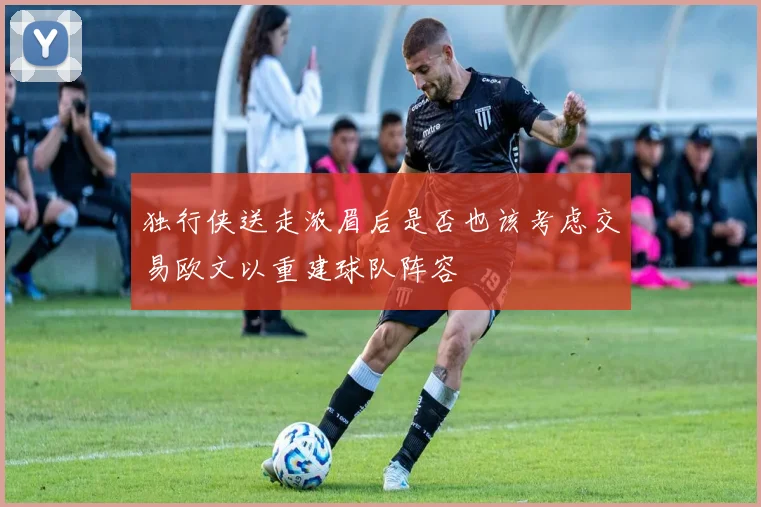 独行侠送走浓眉后是否也该考虑交易欧文以重建球队阵容