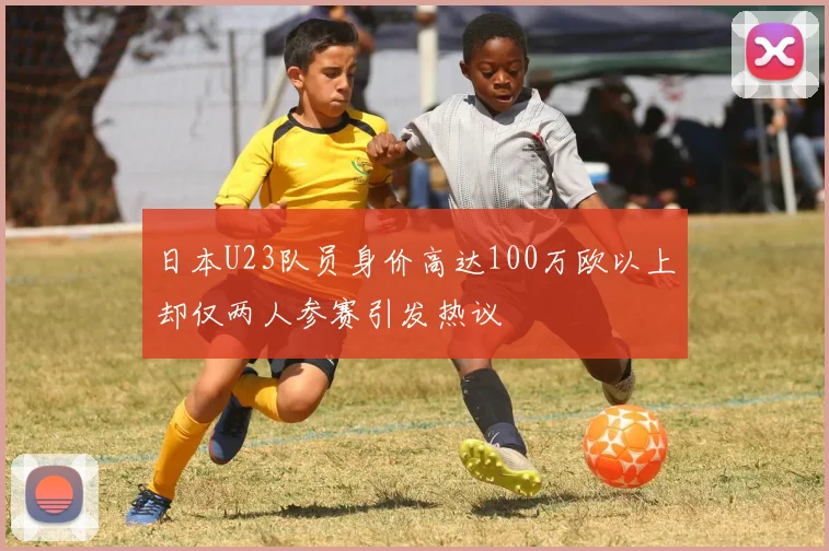 日本U23队员身价高达100万欧以上却仅两人参赛引发热议
