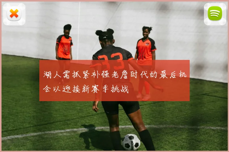 湖人需抓紧补强老詹时代的最后机会以迎接新赛季挑战