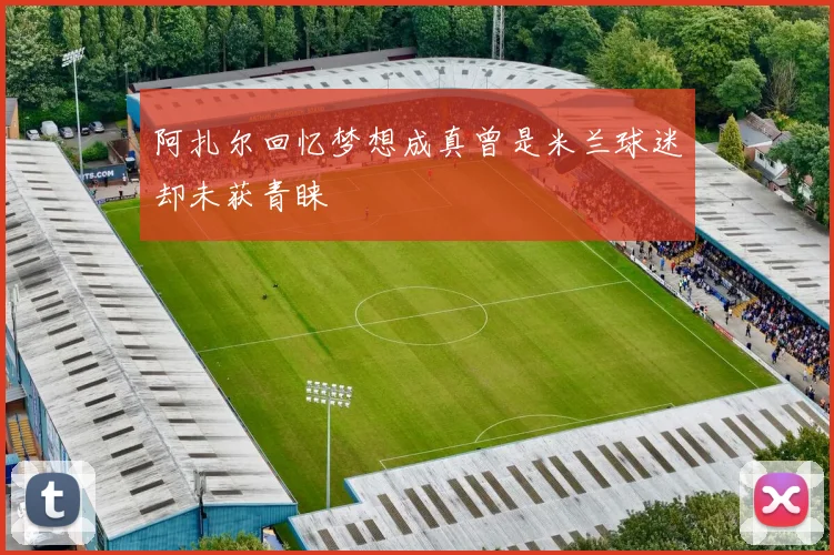 阿扎尔回忆梦想成真曾是米兰球迷却未获青睐