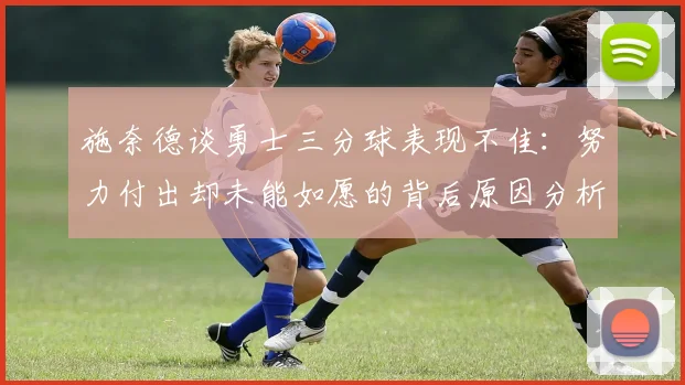 施奈德谈勇士三分球表现不佳：努力付出却未能如愿的背后原因分析