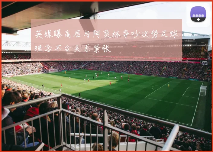 英媒曝高层与阿莫林争吵攻势足球理念不合关系紧张